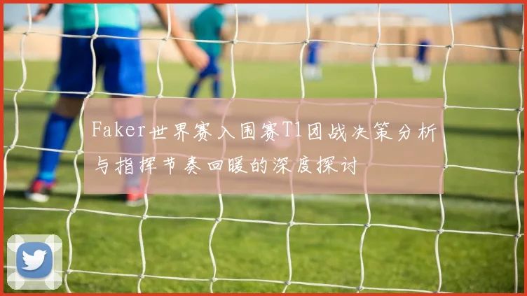 Faker世界赛入围赛T1团战决策分析与指挥节奏回暖的深度探讨
