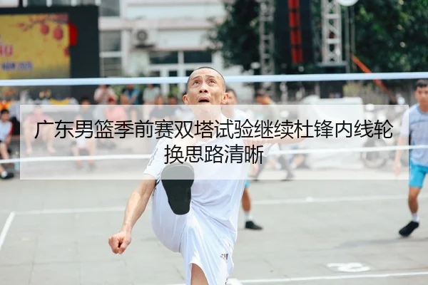 广东男篮季前赛双塔试验继续杜锋内线轮换思路清晰